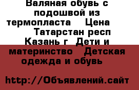Валяная обувь с подошвой из термопласта  › Цена ­ 1 200 - Татарстан респ., Казань г. Дети и материнство » Детская одежда и обувь   